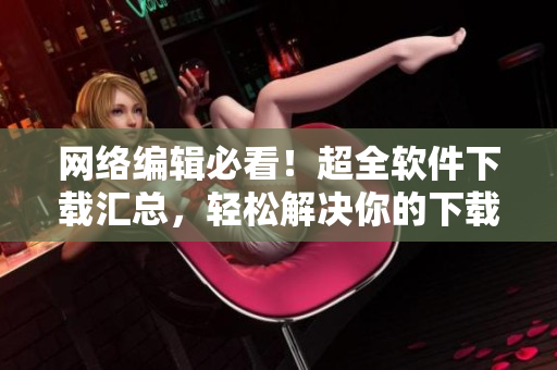 网络编辑必看！超全软件下载汇总，轻松解决你的下载难题！