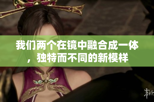 我们两个在镜中融合成一体，独特而不同的新模样