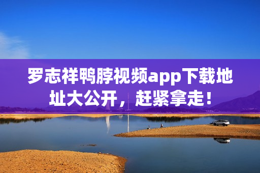 罗志祥鸭脖视频app下载地址大公开，赶紧拿走！