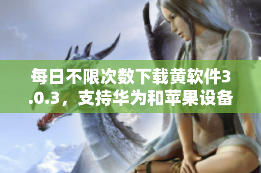 每日不限次数下载黄软件3.0.3，支持华为和苹果设备