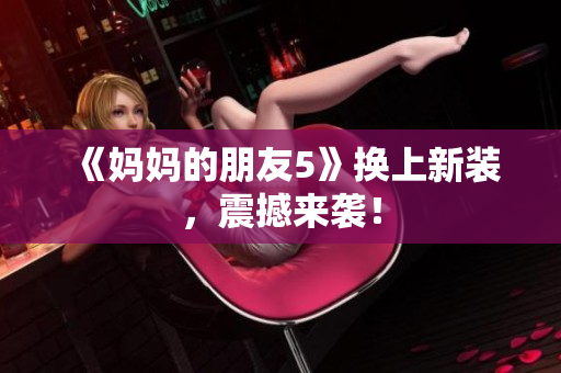 《妈妈的朋友5》换上新装，震撼来袭！