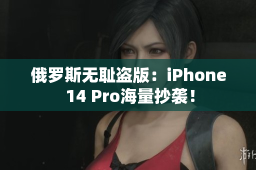 俄罗斯无耻盗版：iPhone 14 Pro海量抄袭！