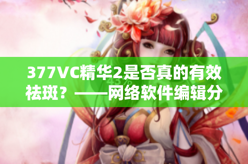 377VC精华2是否真的有效祛斑？——网络软件编辑分析
