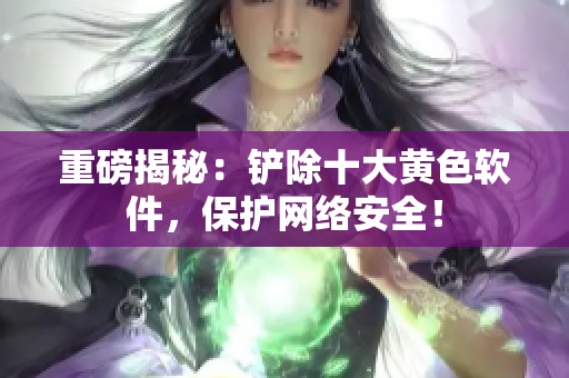 重磅揭秘：铲除十大黄色软件，保护网络安全！