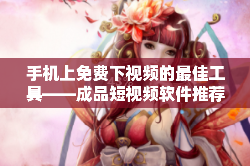 手机上免费下视频的最佳工具——成品短视频软件推荐
