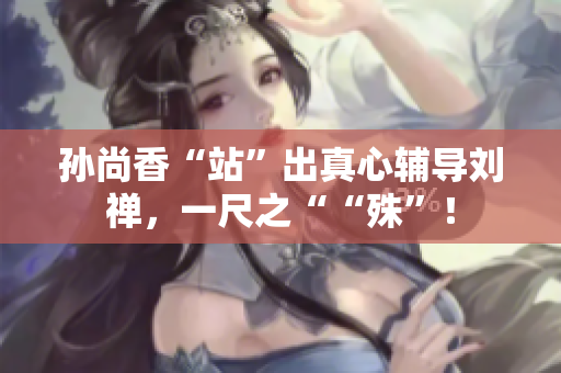 孙尚香“站”出真心辅导刘禅，一尺之““殊”！
