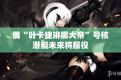 俄“叶卡捷琳娜大帝”号核潜艇未来将服役