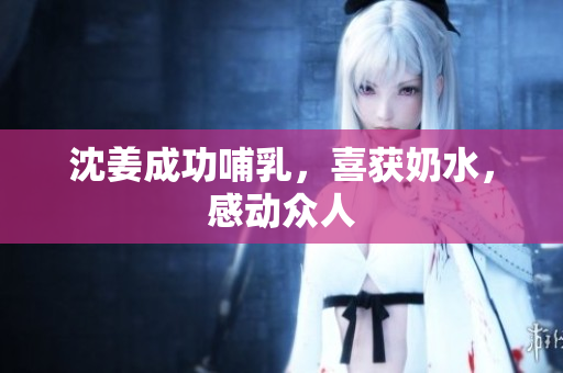 沈姜成功哺乳，喜获奶水，感动众人