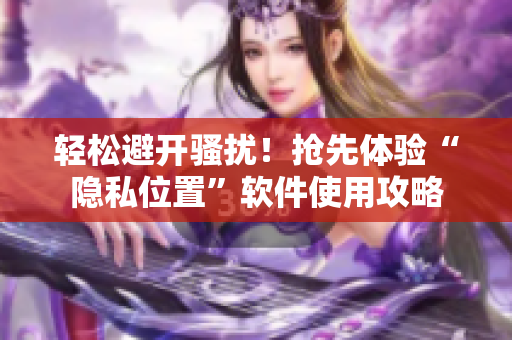 轻松避开骚扰！抢先体验“隐私位置”软件使用攻略