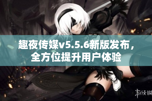 趣夜传媒v5.5.6新版发布，全方位提升用户体验