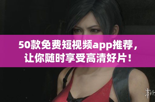 50款免费短视频app推荐，让你随时享受高清好片！