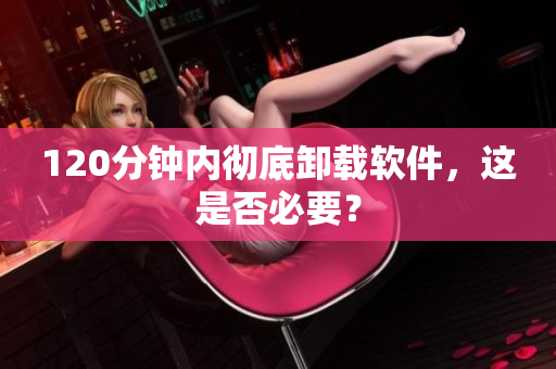 120分钟内彻底卸载软件，这是否必要？
