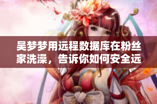 吴梦梦用远程数据库在粉丝家洗澡，告诉你如何安全远程控制设备