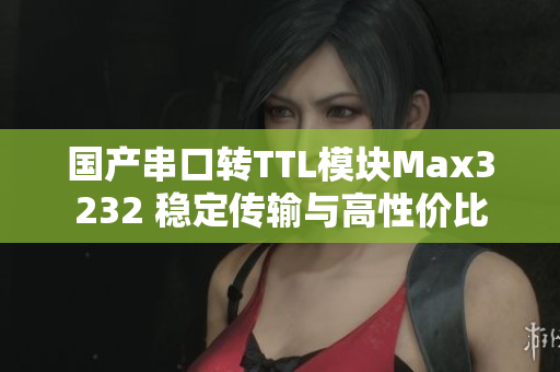 国产串口转TTL模块Max3232 稳定传输与高性价比