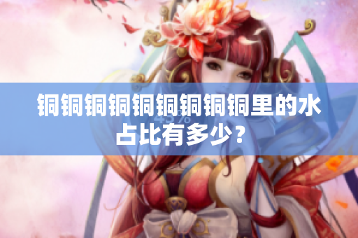 铜铜铜铜铜铜铜铜铜里的水占比有多少？