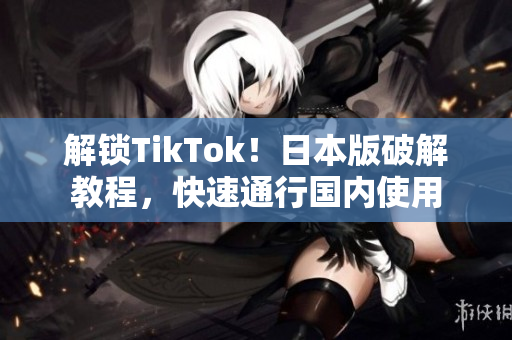 解锁TikTok！日本版破解教程，快速通行国内使用