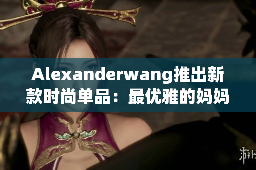 Alexanderwang推出新款时尚单品：最优雅的妈妈衣橱必备