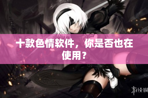 十款色情软件，你是否也在使用？