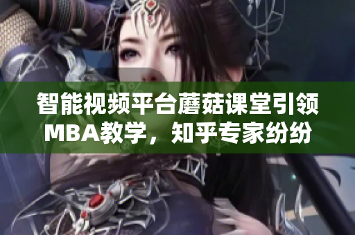 智能视频平台蘑菇课堂引领MBA教学，知乎专家纷纷点赞