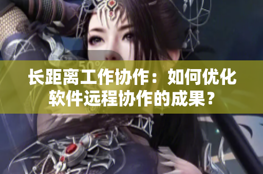 长距离工作协作：如何优化软件远程协作的成果？