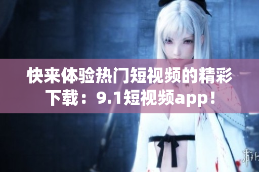 快来体验热门短视频的精彩下载：9.1短视频app！