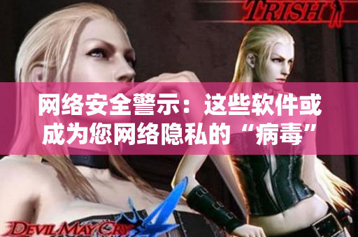 网络安全警示：这些软件或成为您网络隐私的“病毒”！