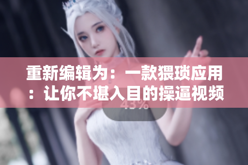 重新编辑为：一款猥琐应用：让你不堪入目的操逼视频软件