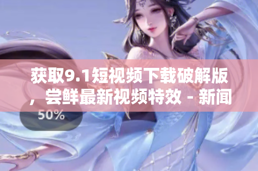获取9.1短视频下载破解版，尝鲜最新视频特效 - 新闻报道