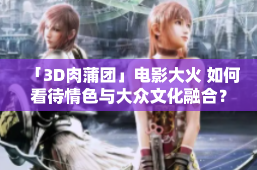 「3D肉蒲团」电影大火 如何看待情色与大众文化融合？
