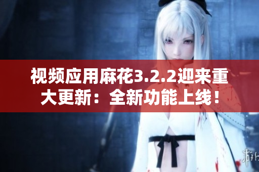 视频应用麻花3.2.2迎来重大更新：全新功能上线！