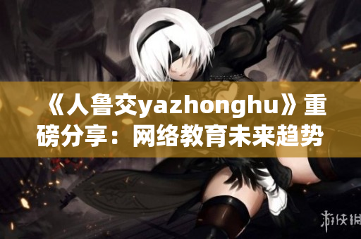 《人鲁交yazhonghu》重磅分享：网络教育未来趋势！