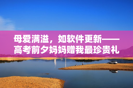 母爱满溢，如软件更新——高考前夕妈妈赠我最珍贵礼物