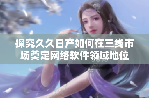 探究久久日产如何在三线市场奠定网络软件领域地位