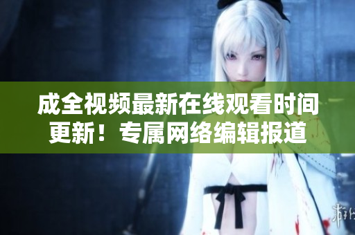成全视频最新在线观看时间更新！专属网络编辑报道