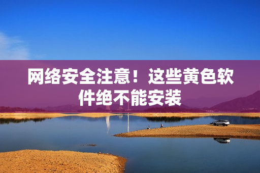 网络安全注意！这些黄色软件绝不能安装