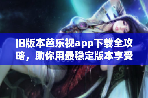 旧版本芭乐视app下载全攻略，助你用最稳定版本享受超棒视听体验！