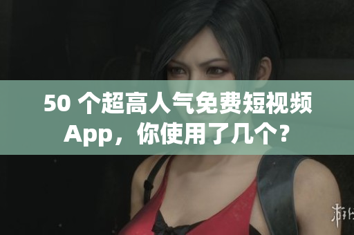 50 个超高人气免费短视频App，你使用了几个？