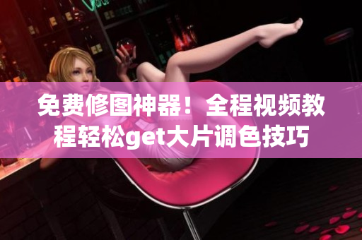 免费修图神器！全程视频教程轻松get大片调色技巧