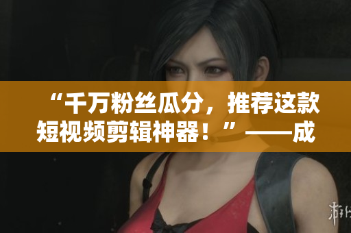 “千万粉丝瓜分，推荐这款短视频剪辑神器！”——成品视频编辑软件推荐