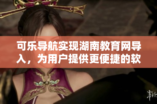 可乐导航实现湖南教育网导入，为用户提供更便捷的软件使用体验