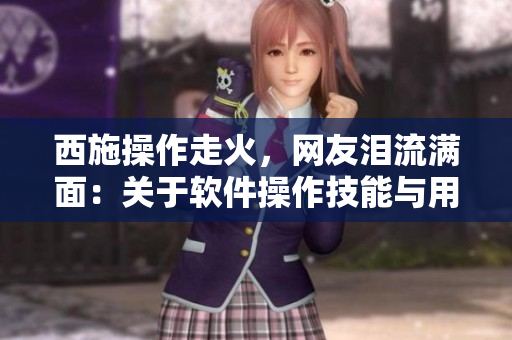 西施操作走火，网友泪流满面：关于软件操作技能与用户反馈的重要性。