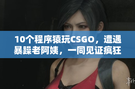 10个程序猿玩CSGO，遭遇暴躁老阿姨，一同见证疯狂血案！