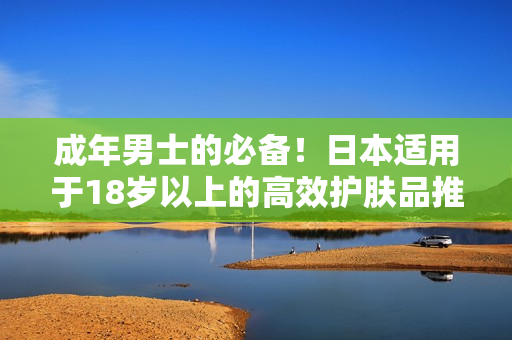 成年男士的必备！日本适用于18岁以上的高效护肤品推荐