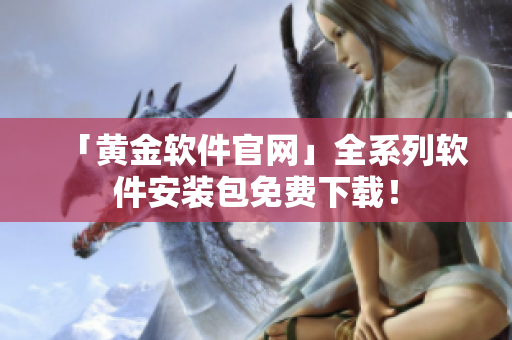 「黄金软件官网」全系列软件安装包免费下载！