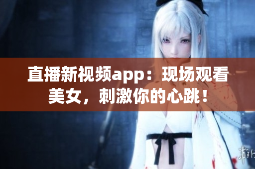 直播新视频app：现场观看美女，刺激你的心跳！