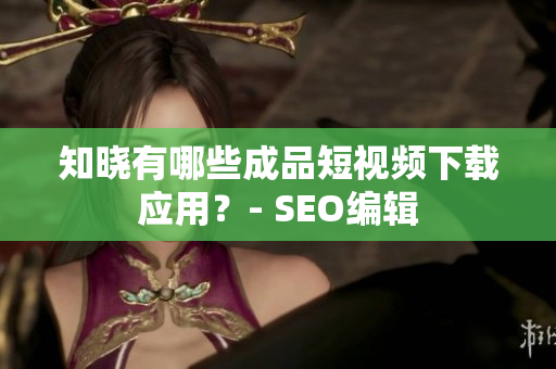 知晓有哪些成品短视频下载应用？- SEO编辑