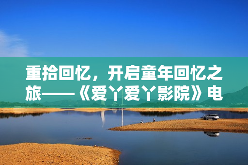 重拾回忆，开启童年回忆之旅——《爱丫爱丫影院》电视剧推荐