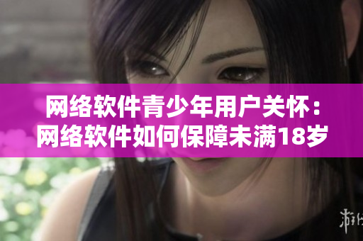 网络软件青少年用户关怀：网络软件如何保障未满18岁用户健康成长？