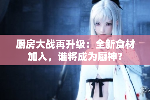 厨房大战再升级：全新食材加入，谁将成为厨神？