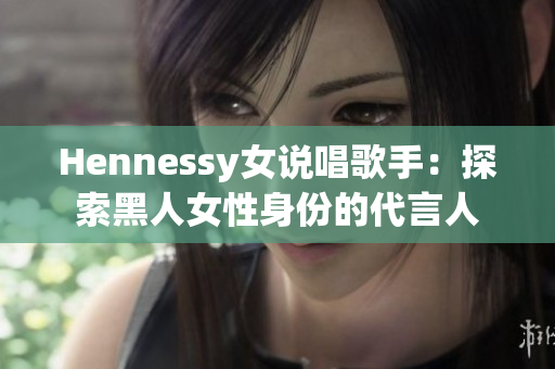 Hennessy女说唱歌手：探索黑人女性身份的代言人